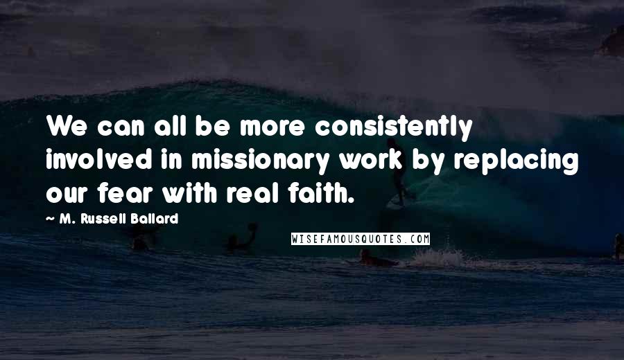 M. Russell Ballard Quotes: We can all be more consistently involved in missionary work by replacing our fear with real faith.