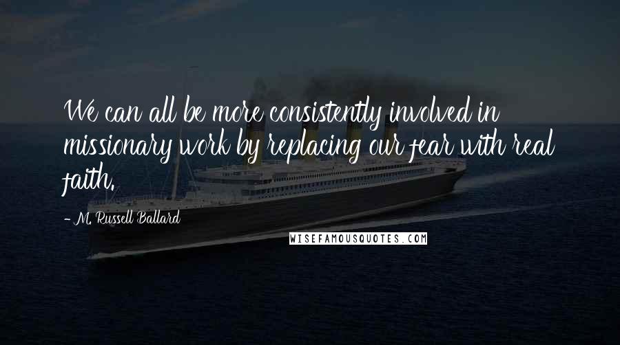 M. Russell Ballard Quotes: We can all be more consistently involved in missionary work by replacing our fear with real faith.