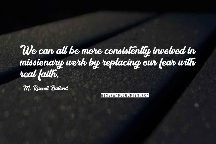 M. Russell Ballard Quotes: We can all be more consistently involved in missionary work by replacing our fear with real faith.