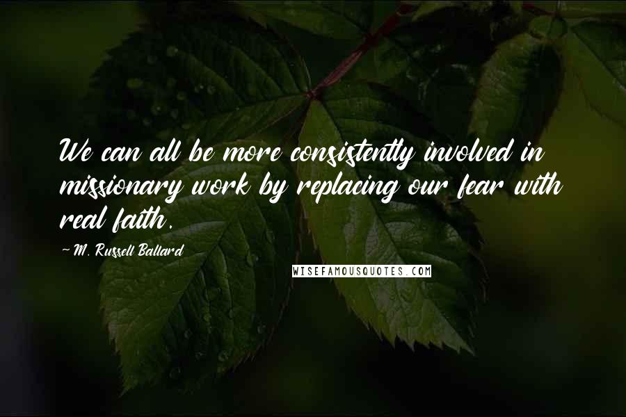 M. Russell Ballard Quotes: We can all be more consistently involved in missionary work by replacing our fear with real faith.