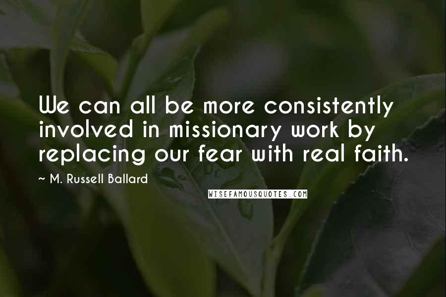 M. Russell Ballard Quotes: We can all be more consistently involved in missionary work by replacing our fear with real faith.