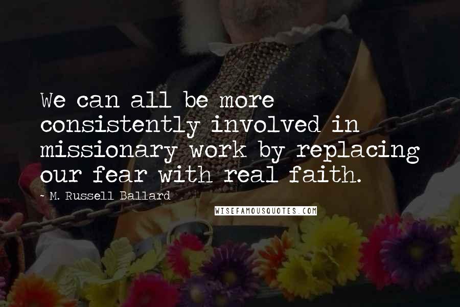 M. Russell Ballard Quotes: We can all be more consistently involved in missionary work by replacing our fear with real faith.