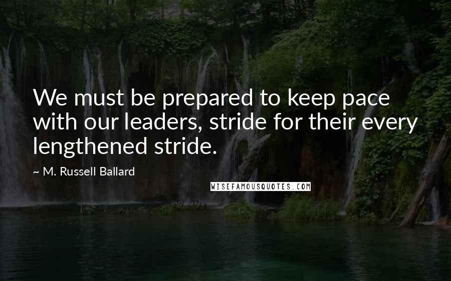 M. Russell Ballard Quotes: We must be prepared to keep pace with our leaders, stride for their every lengthened stride.