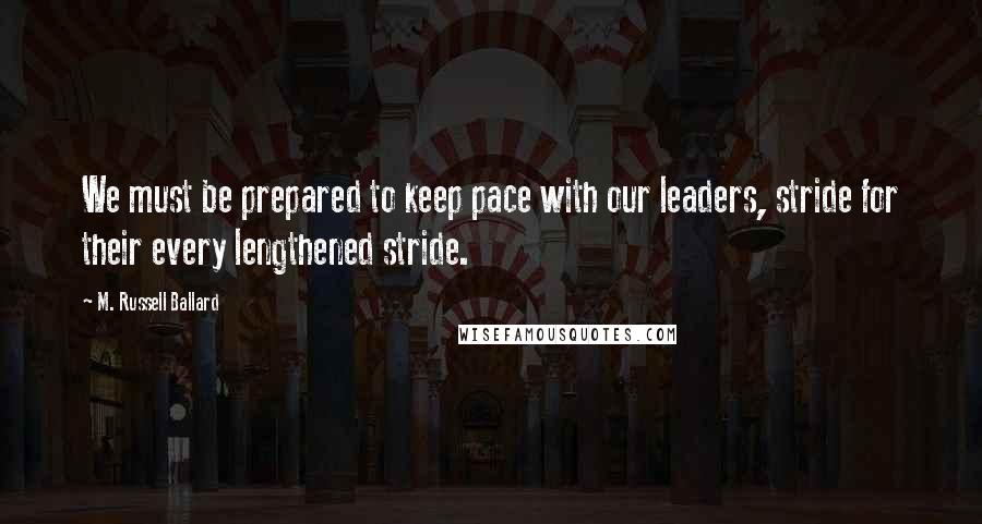 M. Russell Ballard Quotes: We must be prepared to keep pace with our leaders, stride for their every lengthened stride.