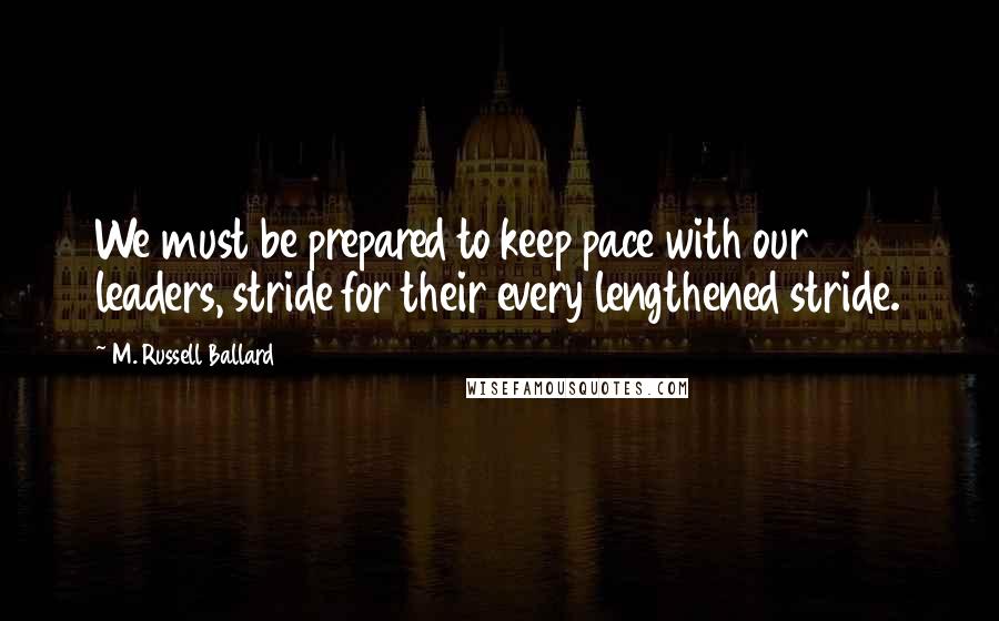 M. Russell Ballard Quotes: We must be prepared to keep pace with our leaders, stride for their every lengthened stride.