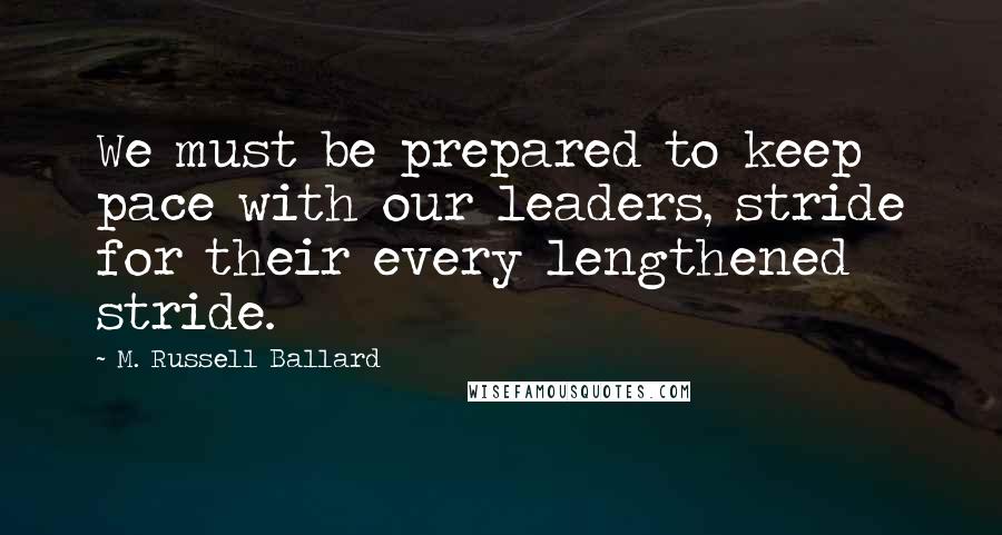 M. Russell Ballard Quotes: We must be prepared to keep pace with our leaders, stride for their every lengthened stride.