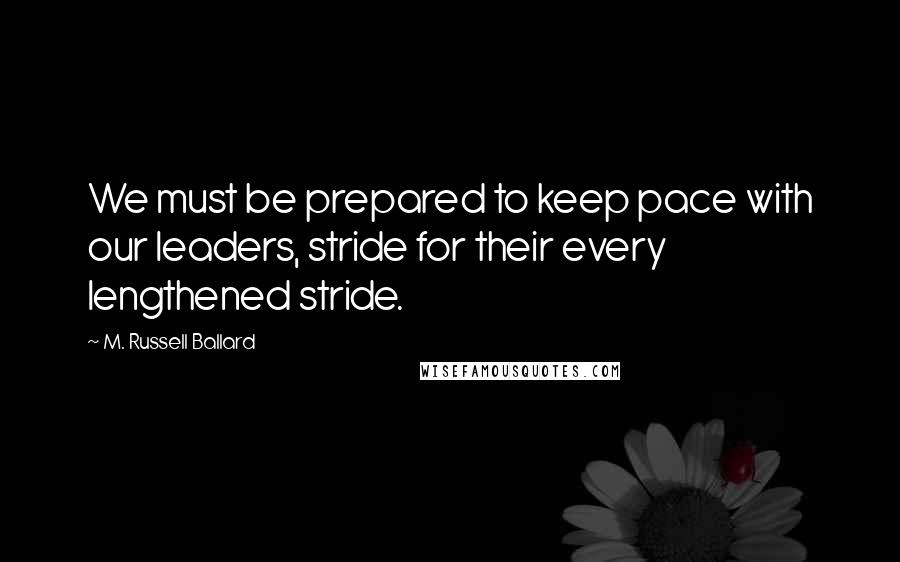 M. Russell Ballard Quotes: We must be prepared to keep pace with our leaders, stride for their every lengthened stride.