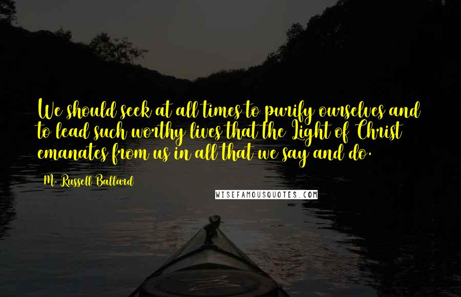 M. Russell Ballard Quotes: We should seek at all times to purify ourselves and to lead such worthy lives that the Light of Christ emanates from us in all that we say and do.