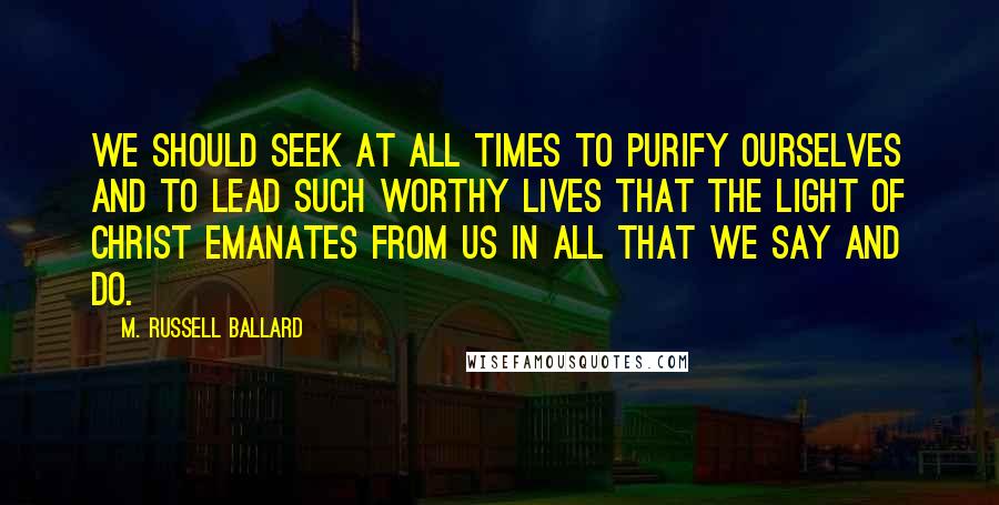 M. Russell Ballard Quotes: We should seek at all times to purify ourselves and to lead such worthy lives that the Light of Christ emanates from us in all that we say and do.