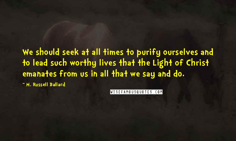 M. Russell Ballard Quotes: We should seek at all times to purify ourselves and to lead such worthy lives that the Light of Christ emanates from us in all that we say and do.