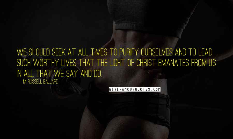 M. Russell Ballard Quotes: We should seek at all times to purify ourselves and to lead such worthy lives that the Light of Christ emanates from us in all that we say and do.