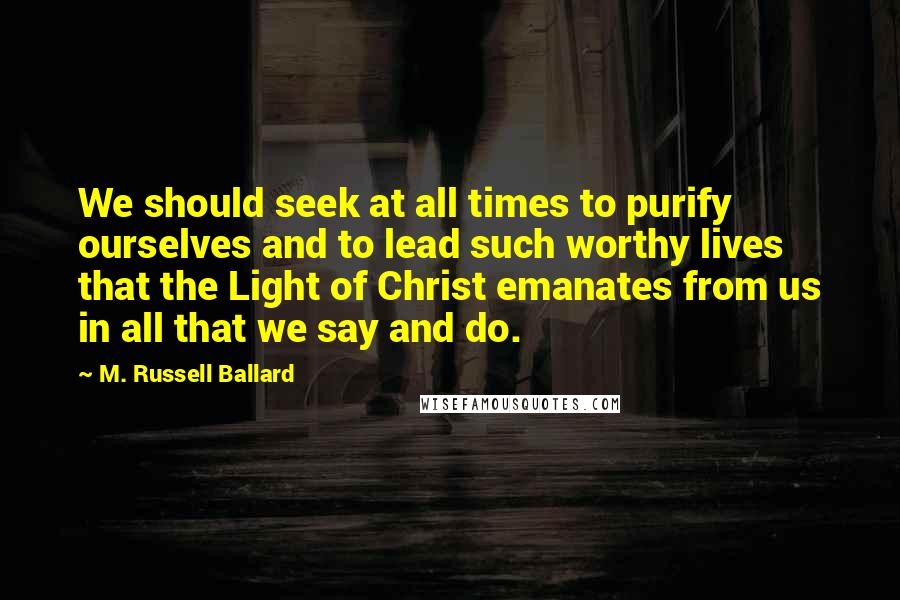 M. Russell Ballard Quotes: We should seek at all times to purify ourselves and to lead such worthy lives that the Light of Christ emanates from us in all that we say and do.