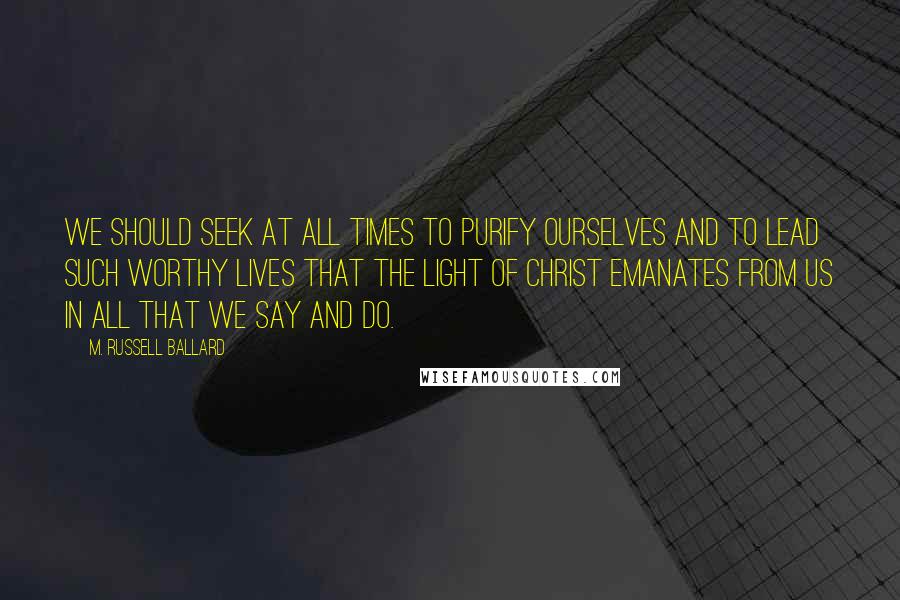 M. Russell Ballard Quotes: We should seek at all times to purify ourselves and to lead such worthy lives that the Light of Christ emanates from us in all that we say and do.