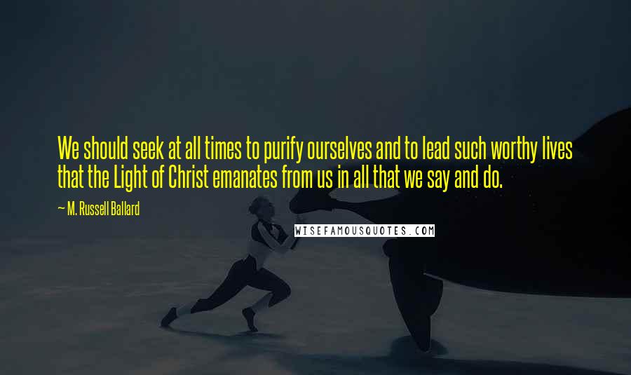 M. Russell Ballard Quotes: We should seek at all times to purify ourselves and to lead such worthy lives that the Light of Christ emanates from us in all that we say and do.