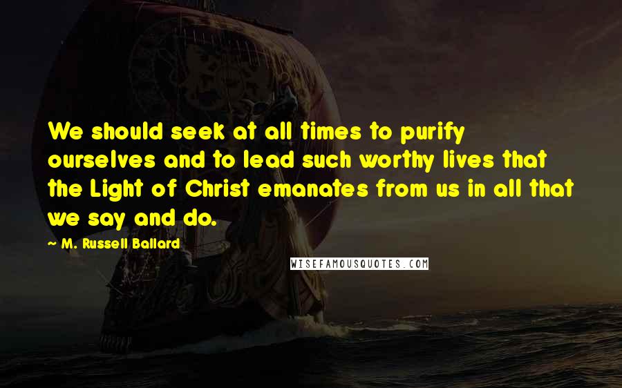 M. Russell Ballard Quotes: We should seek at all times to purify ourselves and to lead such worthy lives that the Light of Christ emanates from us in all that we say and do.