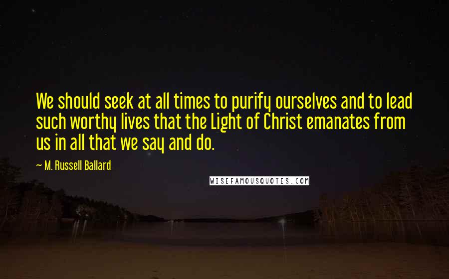 M. Russell Ballard Quotes: We should seek at all times to purify ourselves and to lead such worthy lives that the Light of Christ emanates from us in all that we say and do.