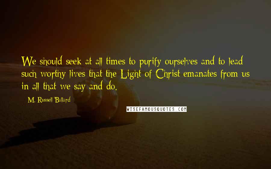 M. Russell Ballard Quotes: We should seek at all times to purify ourselves and to lead such worthy lives that the Light of Christ emanates from us in all that we say and do.