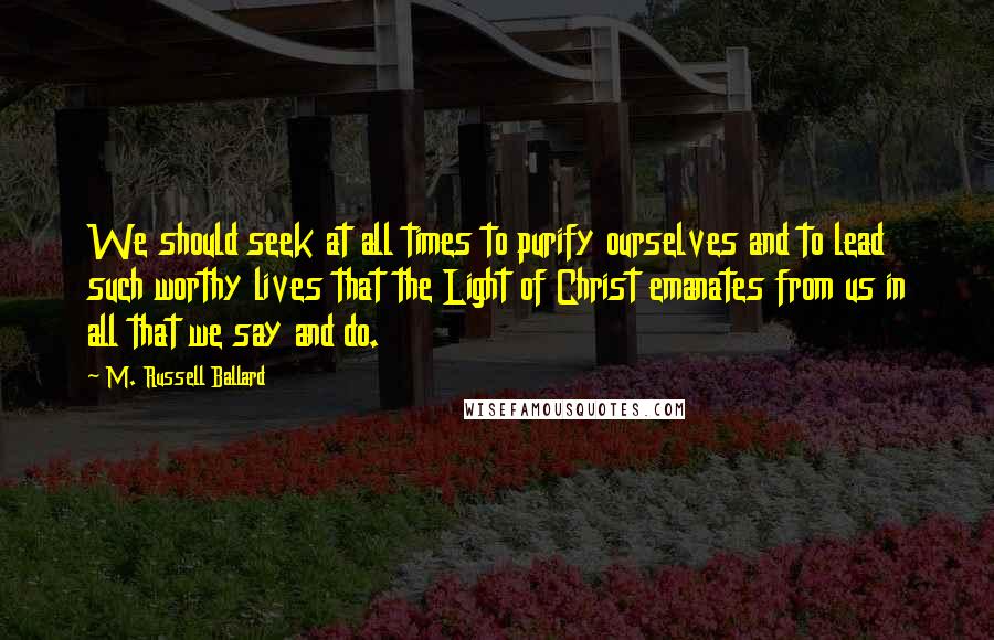 M. Russell Ballard Quotes: We should seek at all times to purify ourselves and to lead such worthy lives that the Light of Christ emanates from us in all that we say and do.