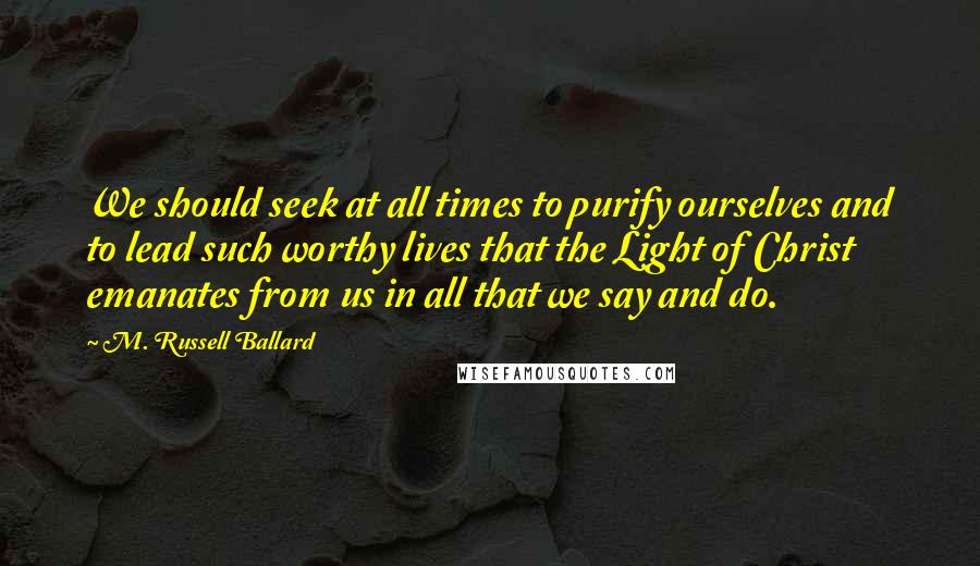 M. Russell Ballard Quotes: We should seek at all times to purify ourselves and to lead such worthy lives that the Light of Christ emanates from us in all that we say and do.