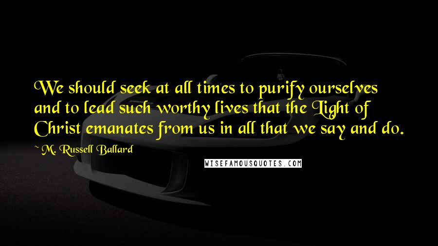 M. Russell Ballard Quotes: We should seek at all times to purify ourselves and to lead such worthy lives that the Light of Christ emanates from us in all that we say and do.