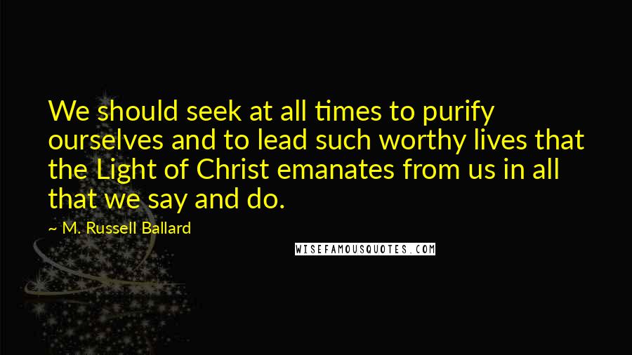 M. Russell Ballard Quotes: We should seek at all times to purify ourselves and to lead such worthy lives that the Light of Christ emanates from us in all that we say and do.