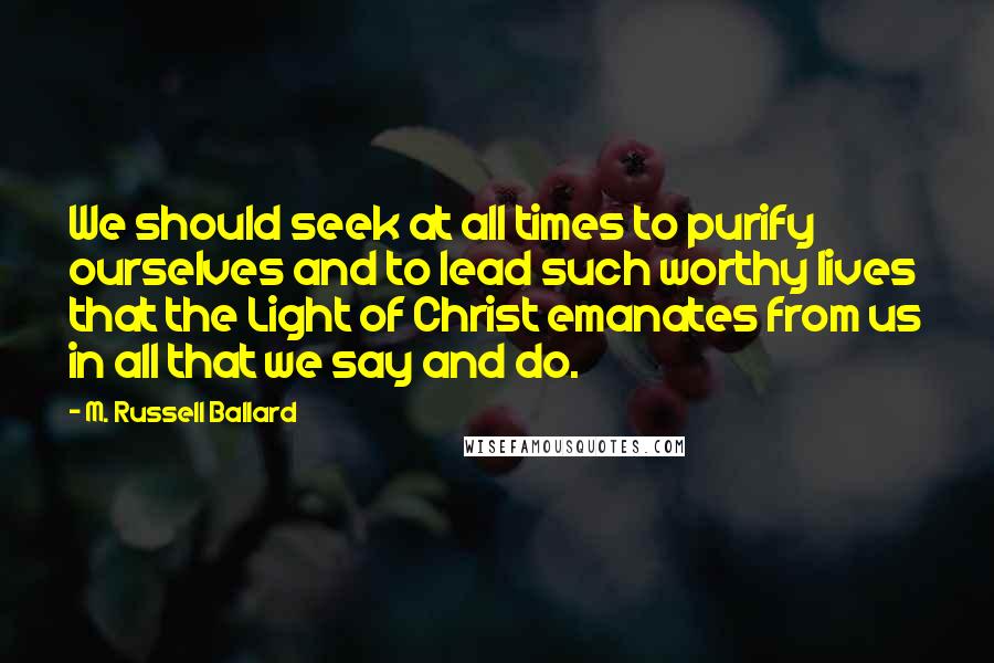M. Russell Ballard Quotes: We should seek at all times to purify ourselves and to lead such worthy lives that the Light of Christ emanates from us in all that we say and do.