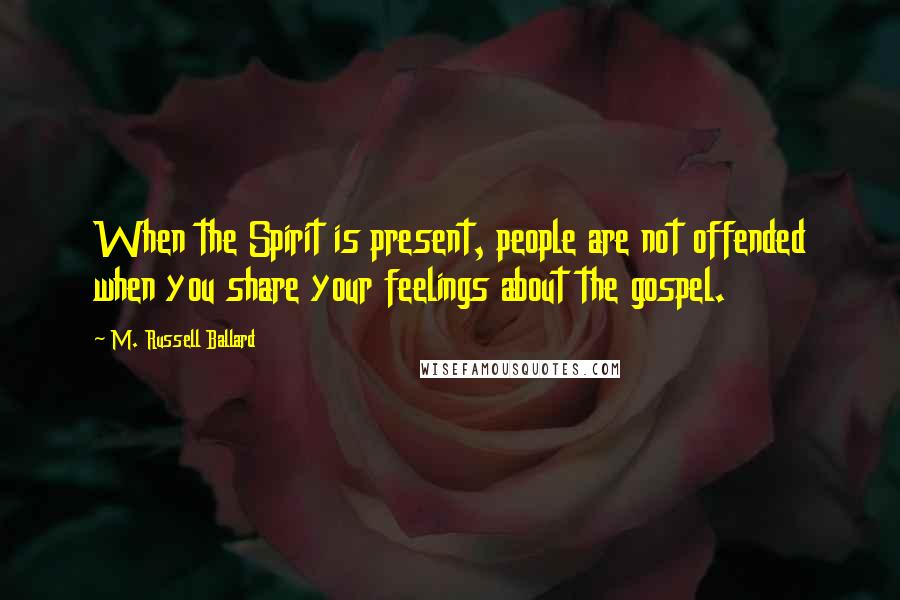 M. Russell Ballard Quotes: When the Spirit is present, people are not offended when you share your feelings about the gospel.