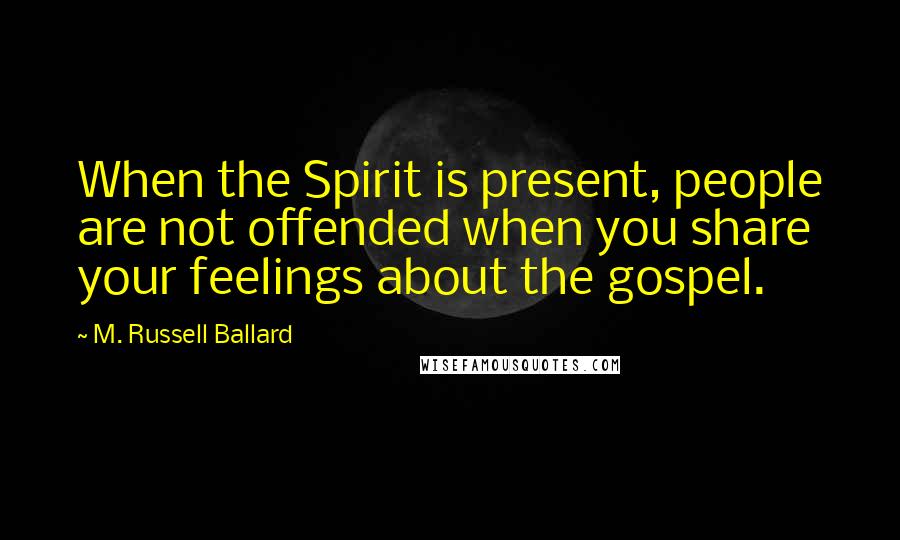 M. Russell Ballard Quotes: When the Spirit is present, people are not offended when you share your feelings about the gospel.