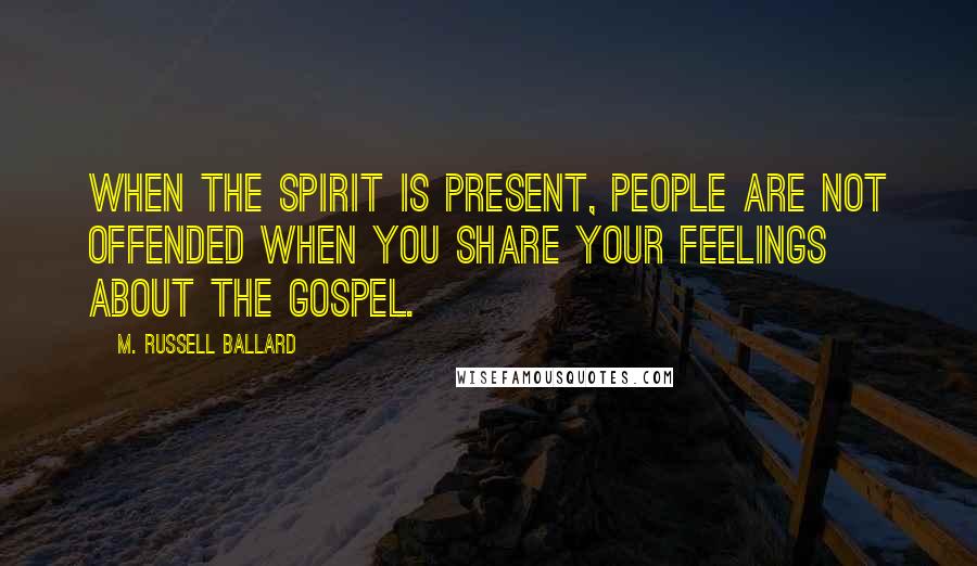 M. Russell Ballard Quotes: When the Spirit is present, people are not offended when you share your feelings about the gospel.