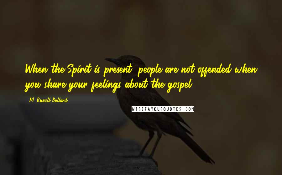 M. Russell Ballard Quotes: When the Spirit is present, people are not offended when you share your feelings about the gospel.