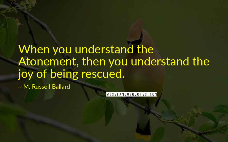 M. Russell Ballard Quotes: When you understand the Atonement, then you understand the joy of being rescued.