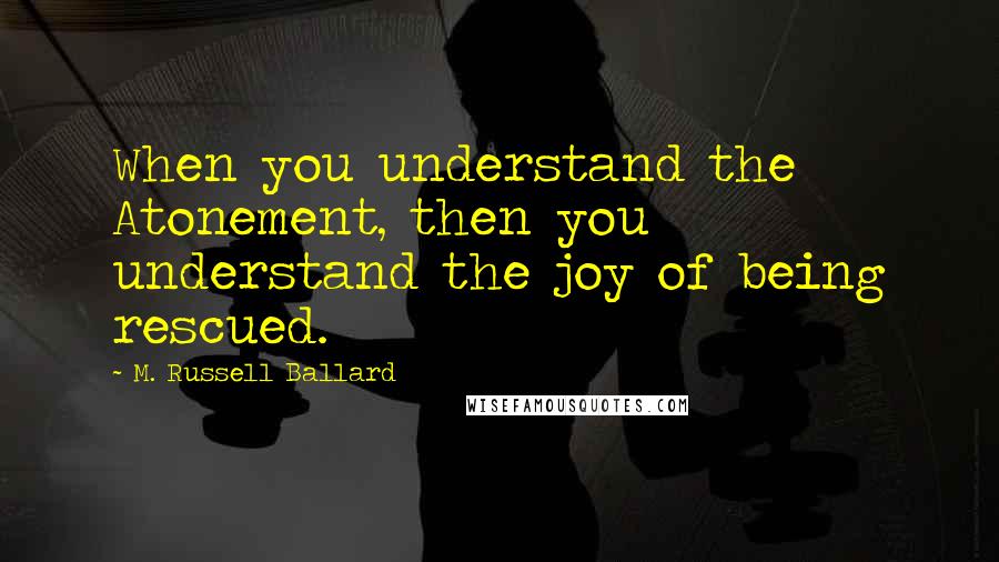 M. Russell Ballard Quotes: When you understand the Atonement, then you understand the joy of being rescued.