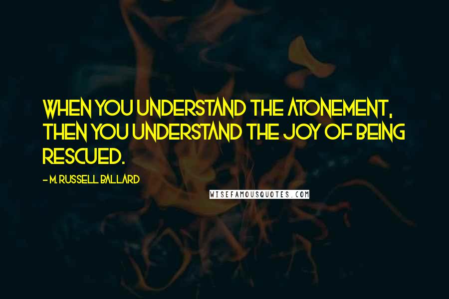 M. Russell Ballard Quotes: When you understand the Atonement, then you understand the joy of being rescued.