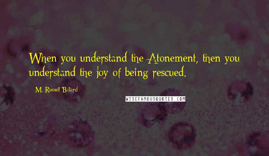 M. Russell Ballard Quotes: When you understand the Atonement, then you understand the joy of being rescued.