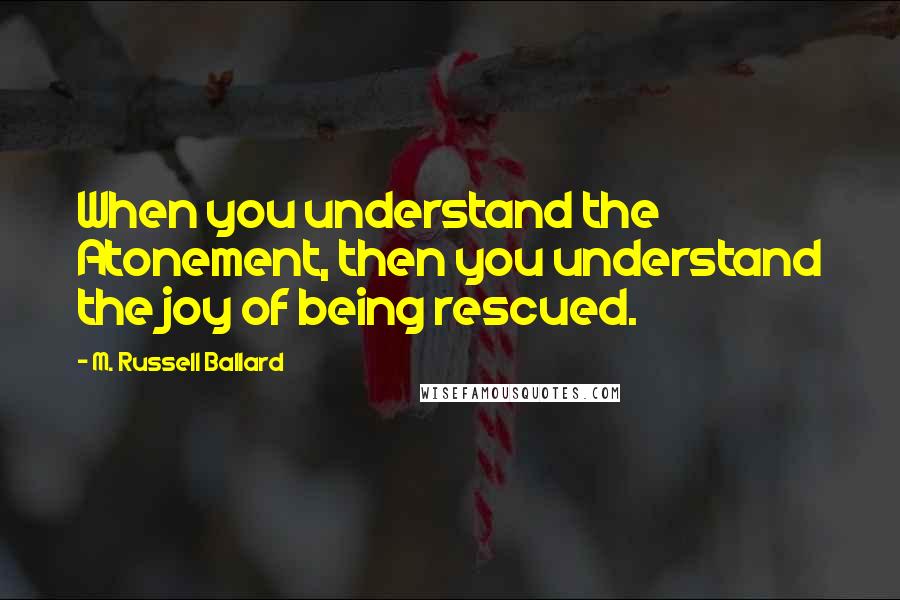 M. Russell Ballard Quotes: When you understand the Atonement, then you understand the joy of being rescued.