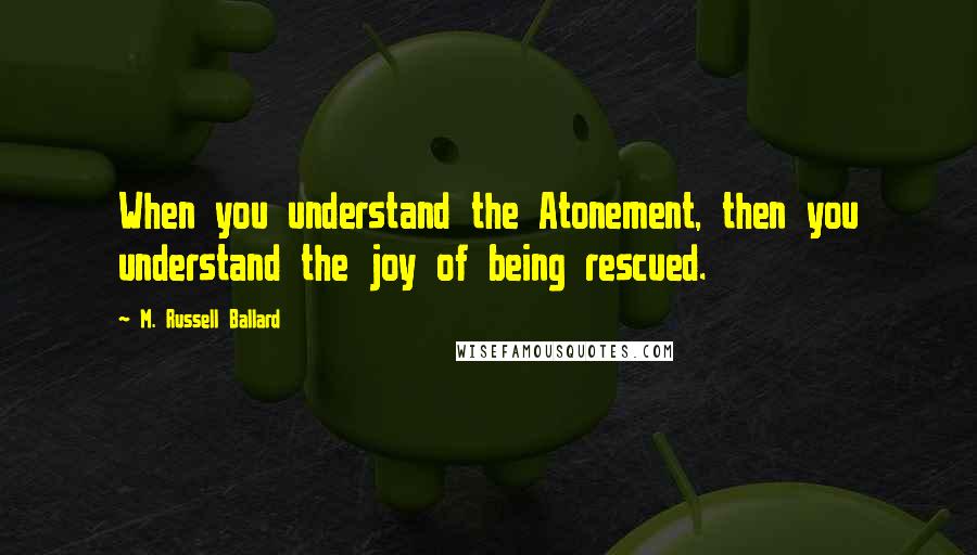 M. Russell Ballard Quotes: When you understand the Atonement, then you understand the joy of being rescued.