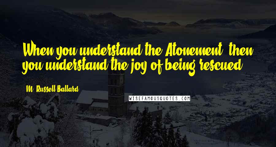 M. Russell Ballard Quotes: When you understand the Atonement, then you understand the joy of being rescued.