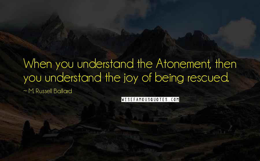 M. Russell Ballard Quotes: When you understand the Atonement, then you understand the joy of being rescued.