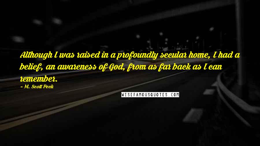 M. Scott Peck Quotes: Although I was raised in a profoundly secular home, I had a belief, an awareness of God, from as far back as I can remember.