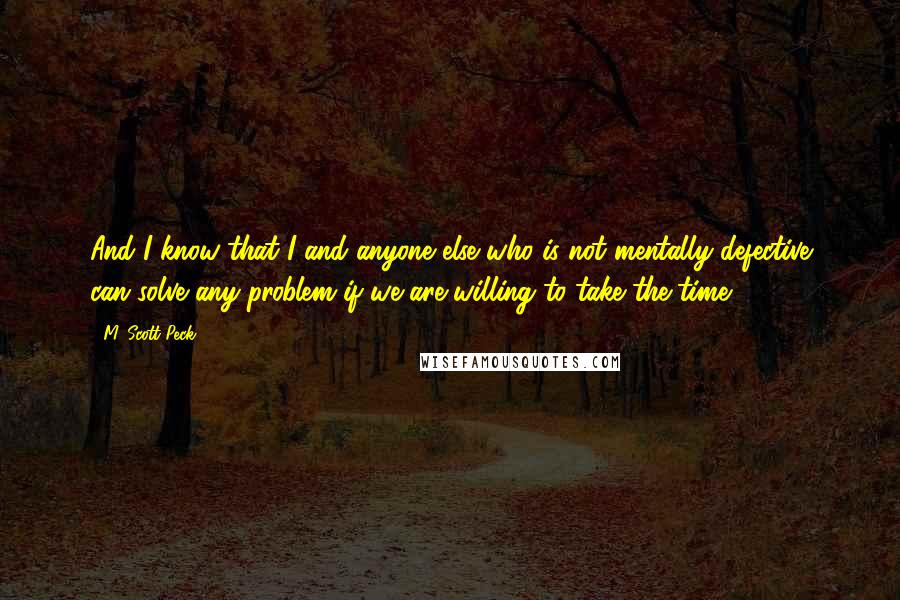 M. Scott Peck Quotes: And I know that I and anyone else who is not mentally defective can solve any problem if we are willing to take the time.