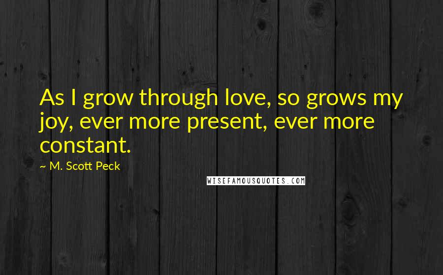 M. Scott Peck Quotes: As I grow through love, so grows my joy, ever more present, ever more constant.