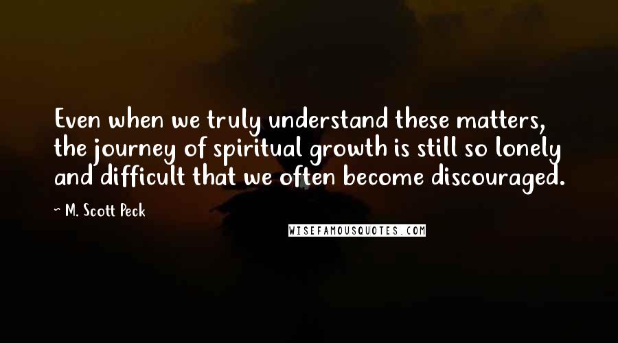 M. Scott Peck Quotes: Even when we truly understand these matters, the journey of spiritual growth is still so lonely and difficult that we often become discouraged.