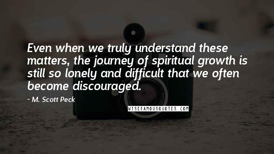 M. Scott Peck Quotes: Even when we truly understand these matters, the journey of spiritual growth is still so lonely and difficult that we often become discouraged.