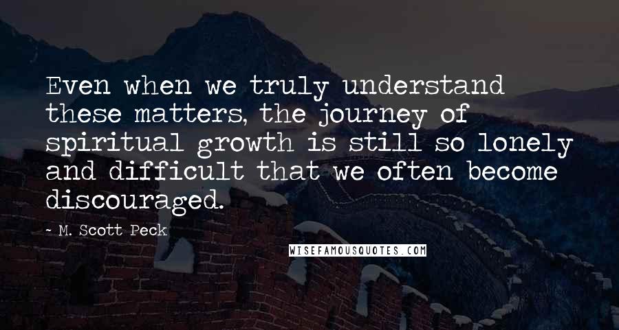 M. Scott Peck Quotes: Even when we truly understand these matters, the journey of spiritual growth is still so lonely and difficult that we often become discouraged.