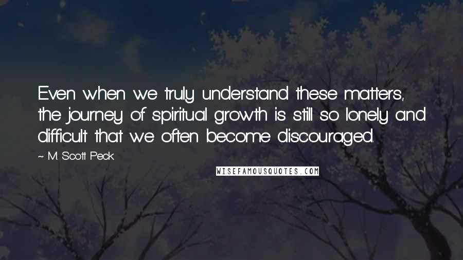 M. Scott Peck Quotes: Even when we truly understand these matters, the journey of spiritual growth is still so lonely and difficult that we often become discouraged.