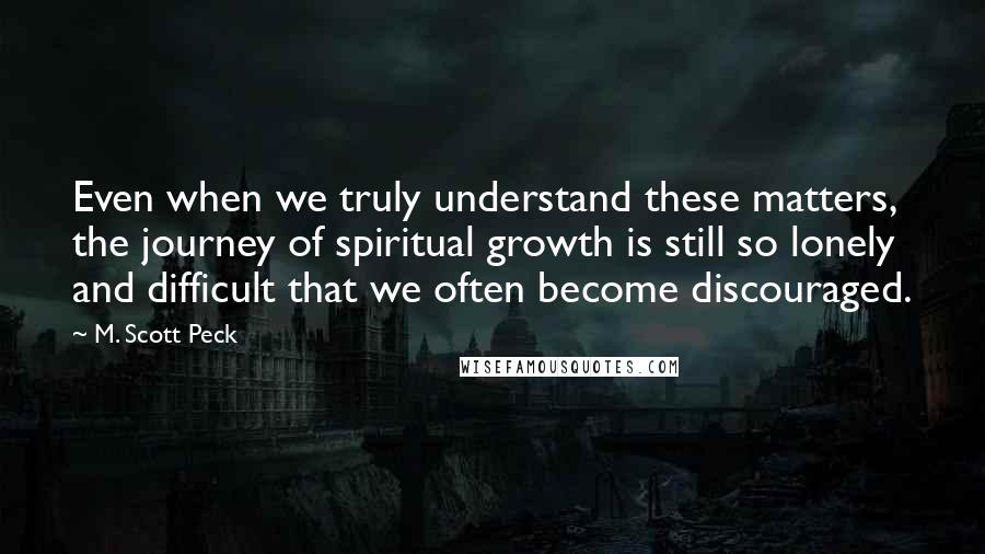 M. Scott Peck Quotes: Even when we truly understand these matters, the journey of spiritual growth is still so lonely and difficult that we often become discouraged.