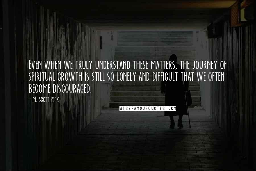 M. Scott Peck Quotes: Even when we truly understand these matters, the journey of spiritual growth is still so lonely and difficult that we often become discouraged.