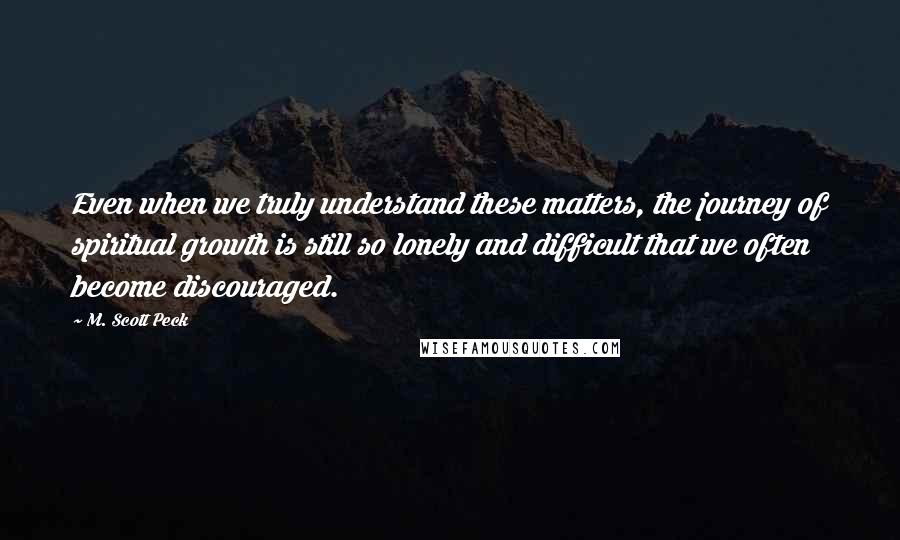 M. Scott Peck Quotes: Even when we truly understand these matters, the journey of spiritual growth is still so lonely and difficult that we often become discouraged.