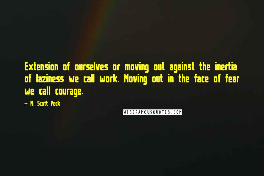 M. Scott Peck Quotes: Extension of ourselves or moving out against the inertia of laziness we call work. Moving out in the face of fear we call courage.