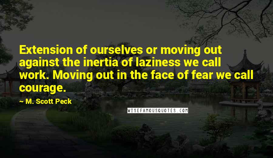 M. Scott Peck Quotes: Extension of ourselves or moving out against the inertia of laziness we call work. Moving out in the face of fear we call courage.